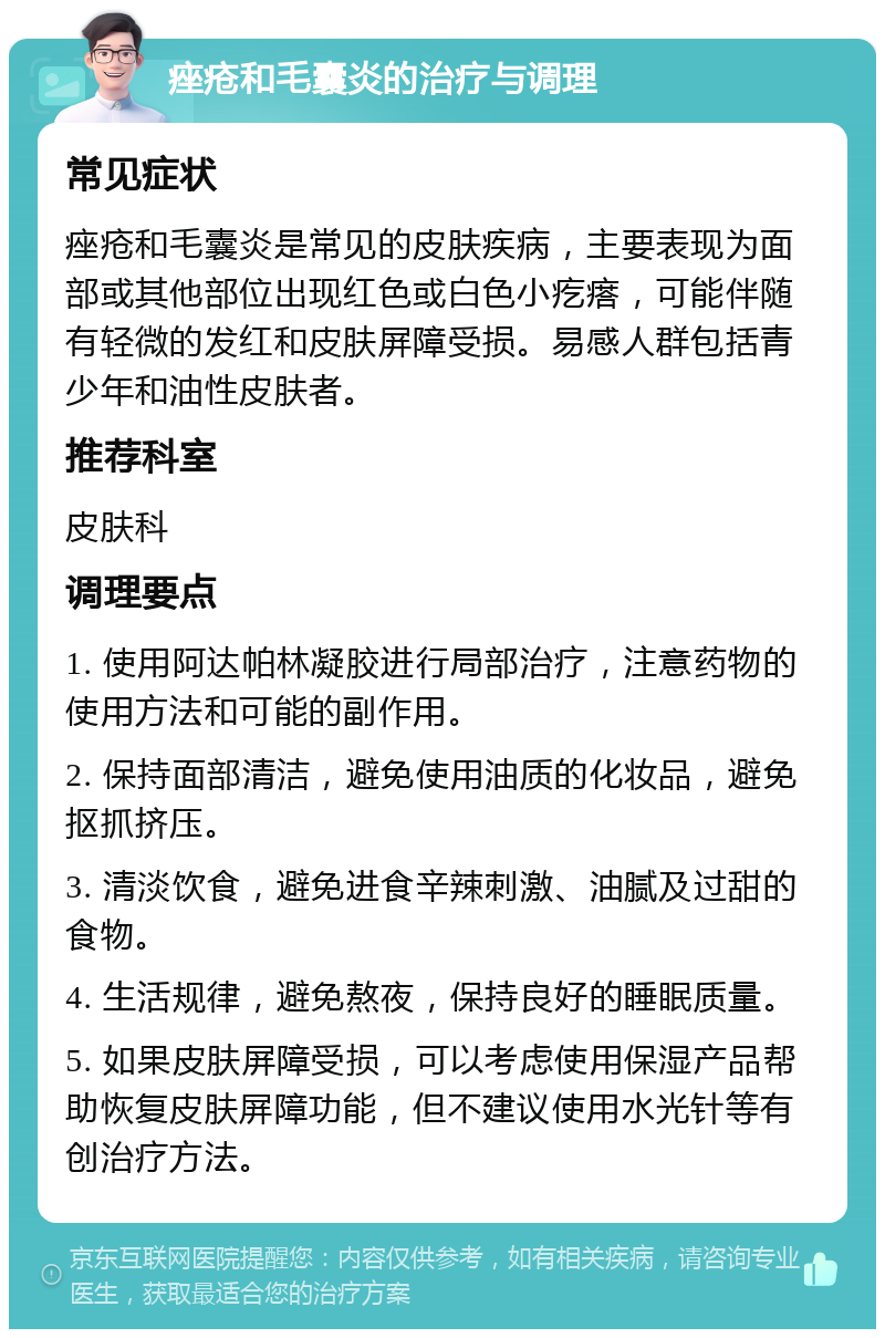 痤疮和毛囊炎的治疗与调理 常见症状 痤疮和毛囊炎是常见的皮肤疾病，主要表现为面部或其他部位出现红色或白色小疙瘩，可能伴随有轻微的发红和皮肤屏障受损。易感人群包括青少年和油性皮肤者。 推荐科室 皮肤科 调理要点 1. 使用阿达帕林凝胶进行局部治疗，注意药物的使用方法和可能的副作用。 2. 保持面部清洁，避免使用油质的化妆品，避免抠抓挤压。 3. 清淡饮食，避免进食辛辣刺激、油腻及过甜的食物。 4. 生活规律，避免熬夜，保持良好的睡眠质量。 5. 如果皮肤屏障受损，可以考虑使用保湿产品帮助恢复皮肤屏障功能，但不建议使用水光针等有创治疗方法。