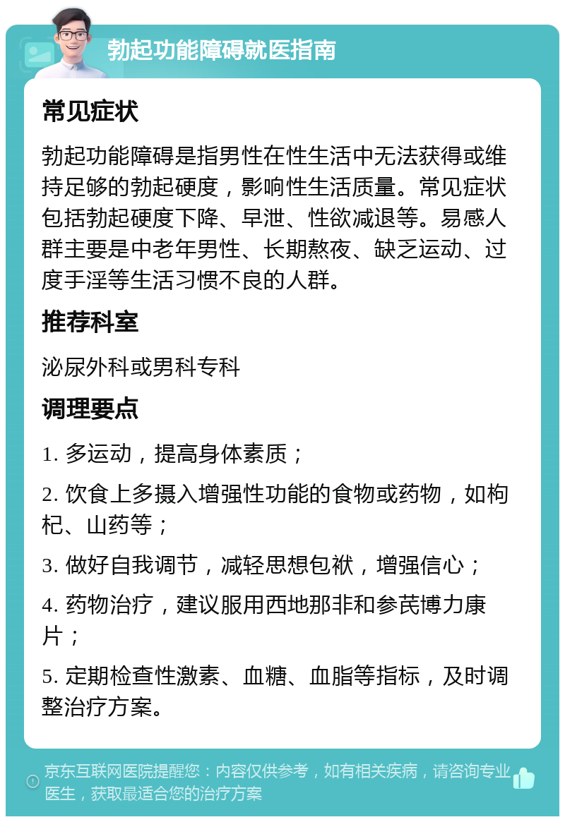 勃起功能障碍就医指南 常见症状 勃起功能障碍是指男性在性生活中无法获得或维持足够的勃起硬度，影响性生活质量。常见症状包括勃起硬度下降、早泄、性欲减退等。易感人群主要是中老年男性、长期熬夜、缺乏运动、过度手淫等生活习惯不良的人群。 推荐科室 泌尿外科或男科专科 调理要点 1. 多运动，提高身体素质； 2. 饮食上多摄入增强性功能的食物或药物，如枸杞、山药等； 3. 做好自我调节，减轻思想包袱，增强信心； 4. 药物治疗，建议服用西地那非和参芪博力康片； 5. 定期检查性激素、血糖、血脂等指标，及时调整治疗方案。