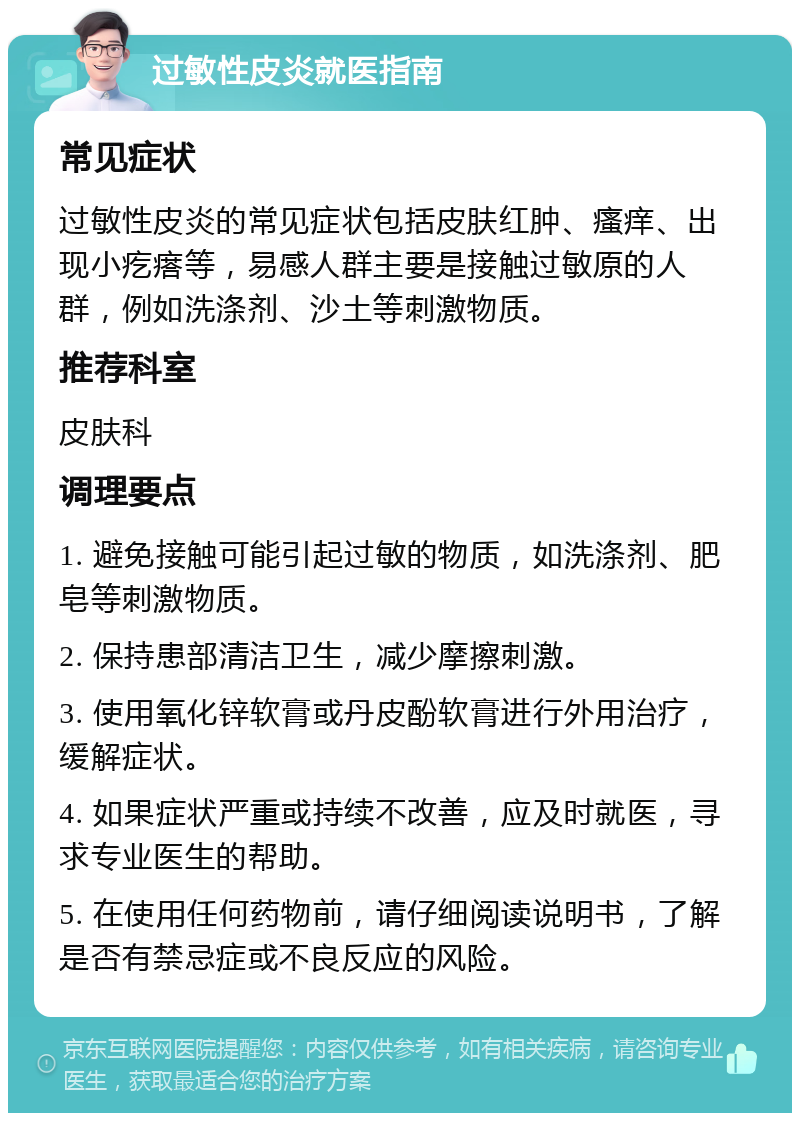 过敏性皮炎就医指南 常见症状 过敏性皮炎的常见症状包括皮肤红肿、瘙痒、出现小疙瘩等，易感人群主要是接触过敏原的人群，例如洗涤剂、沙土等刺激物质。 推荐科室 皮肤科 调理要点 1. 避免接触可能引起过敏的物质，如洗涤剂、肥皂等刺激物质。 2. 保持患部清洁卫生，减少摩擦刺激。 3. 使用氧化锌软膏或丹皮酚软膏进行外用治疗，缓解症状。 4. 如果症状严重或持续不改善，应及时就医，寻求专业医生的帮助。 5. 在使用任何药物前，请仔细阅读说明书，了解是否有禁忌症或不良反应的风险。