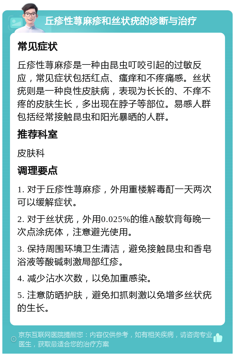 丘疹性荨麻疹和丝状疣的诊断与治疗 常见症状 丘疹性荨麻疹是一种由昆虫叮咬引起的过敏反应，常见症状包括红点、瘙痒和不疼痛感。丝状疣则是一种良性皮肤病，表现为长长的、不痒不疼的皮肤生长，多出现在脖子等部位。易感人群包括经常接触昆虫和阳光暴晒的人群。 推荐科室 皮肤科 调理要点 1. 对于丘疹性荨麻疹，外用重楼解毒酊一天两次可以缓解症状。 2. 对于丝状疣，外用0.025%的维A酸软膏每晚一次点涂疣体，注意避光使用。 3. 保持周围环境卫生清洁，避免接触昆虫和香皂浴液等酸碱刺激局部红疹。 4. 减少沾水次数，以免加重感染。 5. 注意防晒护肤，避免扣抓刺激以免增多丝状疣的生长。