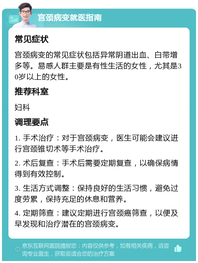 宫颈病变就医指南 常见症状 宫颈病变的常见症状包括异常阴道出血、白带增多等。易感人群主要是有性生活的女性，尤其是30岁以上的女性。 推荐科室 妇科 调理要点 1. 手术治疗：对于宫颈病变，医生可能会建议进行宫颈锥切术等手术治疗。 2. 术后复查：手术后需要定期复查，以确保病情得到有效控制。 3. 生活方式调整：保持良好的生活习惯，避免过度劳累，保持充足的休息和营养。 4. 定期筛查：建议定期进行宫颈癌筛查，以便及早发现和治疗潜在的宫颈病变。