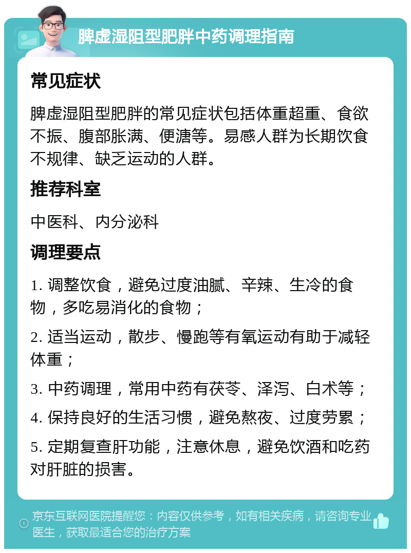 脾虚湿阻型肥胖中药调理指南 常见症状 脾虚湿阻型肥胖的常见症状包括体重超重、食欲不振、腹部胀满、便溏等。易感人群为长期饮食不规律、缺乏运动的人群。 推荐科室 中医科、内分泌科 调理要点 1. 调整饮食，避免过度油腻、辛辣、生冷的食物，多吃易消化的食物； 2. 适当运动，散步、慢跑等有氧运动有助于减轻体重； 3. 中药调理，常用中药有茯苓、泽泻、白术等； 4. 保持良好的生活习惯，避免熬夜、过度劳累； 5. 定期复查肝功能，注意休息，避免饮酒和吃药对肝脏的损害。