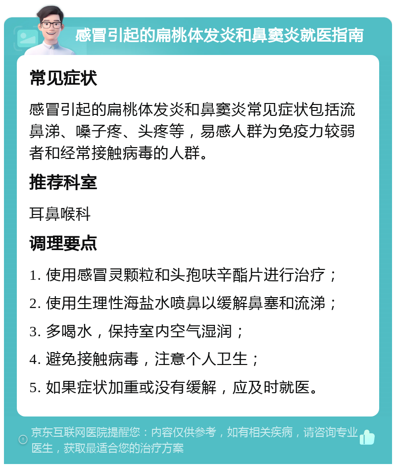 感冒引起的扁桃体发炎和鼻窦炎就医指南 常见症状 感冒引起的扁桃体发炎和鼻窦炎常见症状包括流鼻涕、嗓子疼、头疼等，易感人群为免疫力较弱者和经常接触病毒的人群。 推荐科室 耳鼻喉科 调理要点 1. 使用感冒灵颗粒和头孢呋辛酯片进行治疗； 2. 使用生理性海盐水喷鼻以缓解鼻塞和流涕； 3. 多喝水，保持室内空气湿润； 4. 避免接触病毒，注意个人卫生； 5. 如果症状加重或没有缓解，应及时就医。