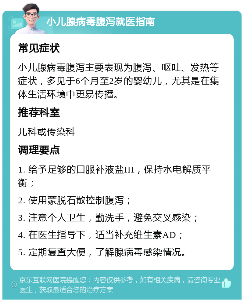 小儿腺病毒腹泻就医指南 常见症状 小儿腺病毒腹泻主要表现为腹泻、呕吐、发热等症状，多见于6个月至2岁的婴幼儿，尤其是在集体生活环境中更易传播。 推荐科室 儿科或传染科 调理要点 1. 给予足够的口服补液盐III，保持水电解质平衡； 2. 使用蒙脱石散控制腹泻； 3. 注意个人卫生，勤洗手，避免交叉感染； 4. 在医生指导下，适当补充维生素AD； 5. 定期复查大便，了解腺病毒感染情况。