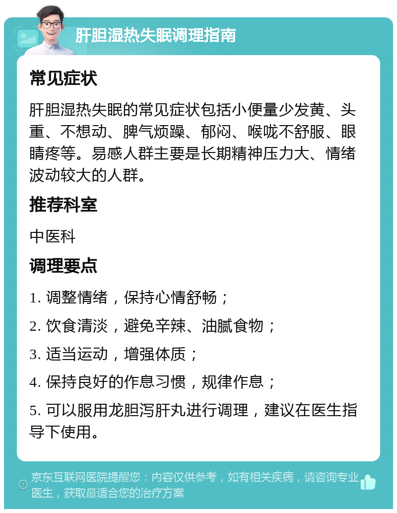 肝胆湿热失眠调理指南 常见症状 肝胆湿热失眠的常见症状包括小便量少发黄、头重、不想动、脾气烦躁、郁闷、喉咙不舒服、眼睛疼等。易感人群主要是长期精神压力大、情绪波动较大的人群。 推荐科室 中医科 调理要点 1. 调整情绪，保持心情舒畅； 2. 饮食清淡，避免辛辣、油腻食物； 3. 适当运动，增强体质； 4. 保持良好的作息习惯，规律作息； 5. 可以服用龙胆泻肝丸进行调理，建议在医生指导下使用。