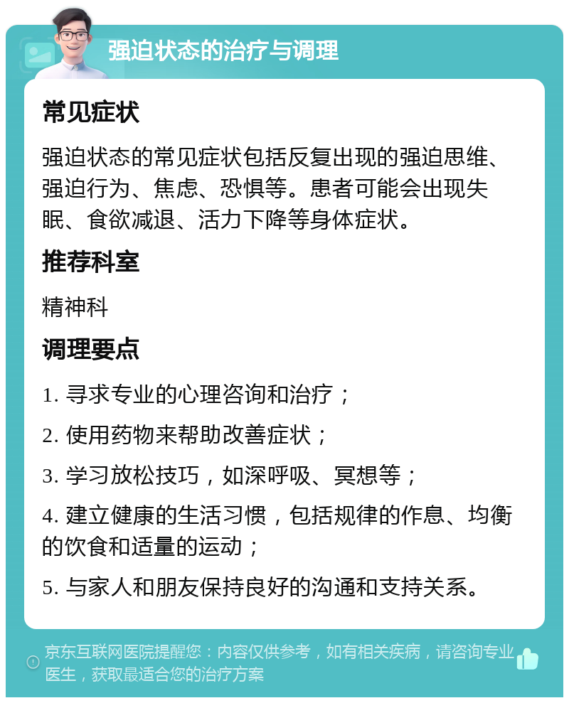 强迫状态的治疗与调理 常见症状 强迫状态的常见症状包括反复出现的强迫思维、强迫行为、焦虑、恐惧等。患者可能会出现失眠、食欲减退、活力下降等身体症状。 推荐科室 精神科 调理要点 1. 寻求专业的心理咨询和治疗； 2. 使用药物来帮助改善症状； 3. 学习放松技巧，如深呼吸、冥想等； 4. 建立健康的生活习惯，包括规律的作息、均衡的饮食和适量的运动； 5. 与家人和朋友保持良好的沟通和支持关系。