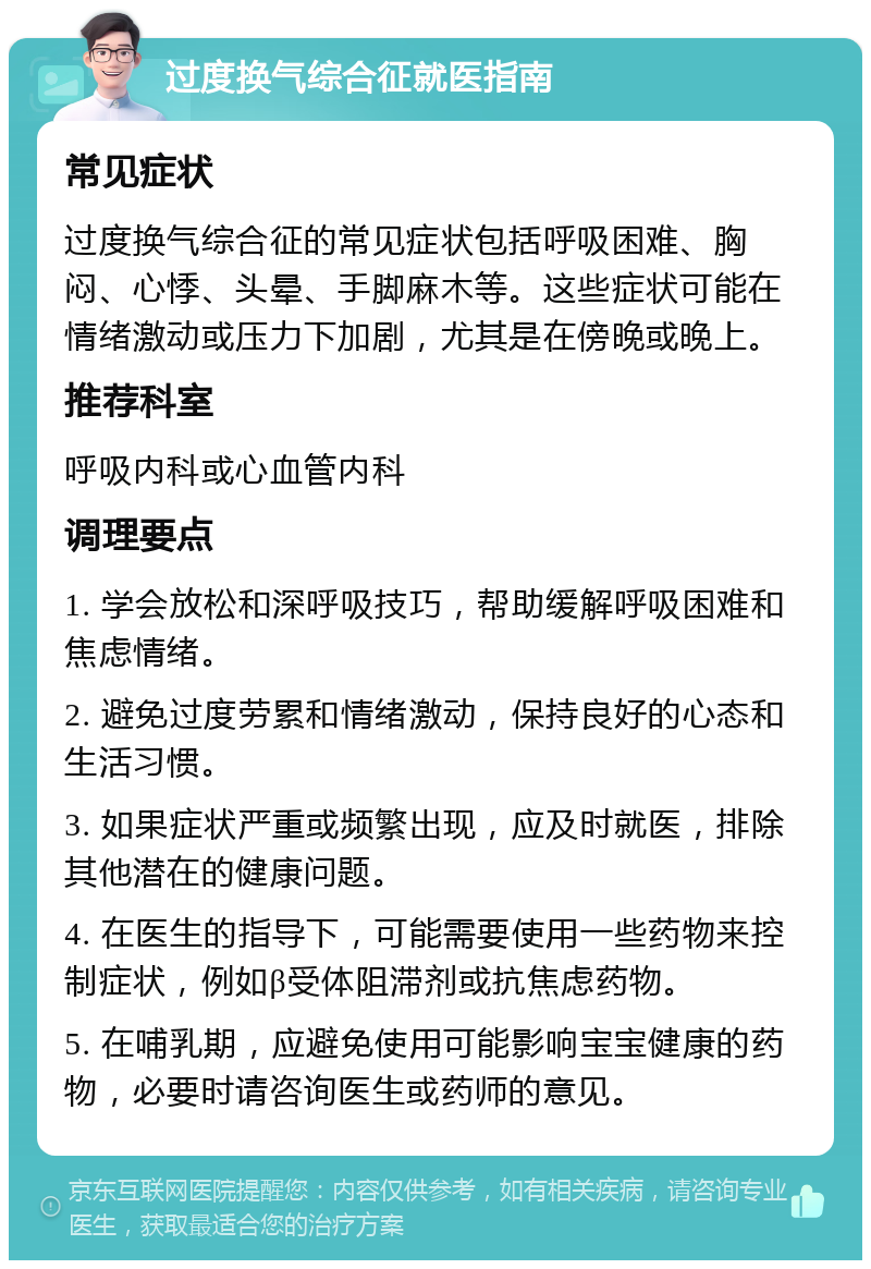 过度换气综合征就医指南 常见症状 过度换气综合征的常见症状包括呼吸困难、胸闷、心悸、头晕、手脚麻木等。这些症状可能在情绪激动或压力下加剧，尤其是在傍晚或晚上。 推荐科室 呼吸内科或心血管内科 调理要点 1. 学会放松和深呼吸技巧，帮助缓解呼吸困难和焦虑情绪。 2. 避免过度劳累和情绪激动，保持良好的心态和生活习惯。 3. 如果症状严重或频繁出现，应及时就医，排除其他潜在的健康问题。 4. 在医生的指导下，可能需要使用一些药物来控制症状，例如β受体阻滞剂或抗焦虑药物。 5. 在哺乳期，应避免使用可能影响宝宝健康的药物，必要时请咨询医生或药师的意见。