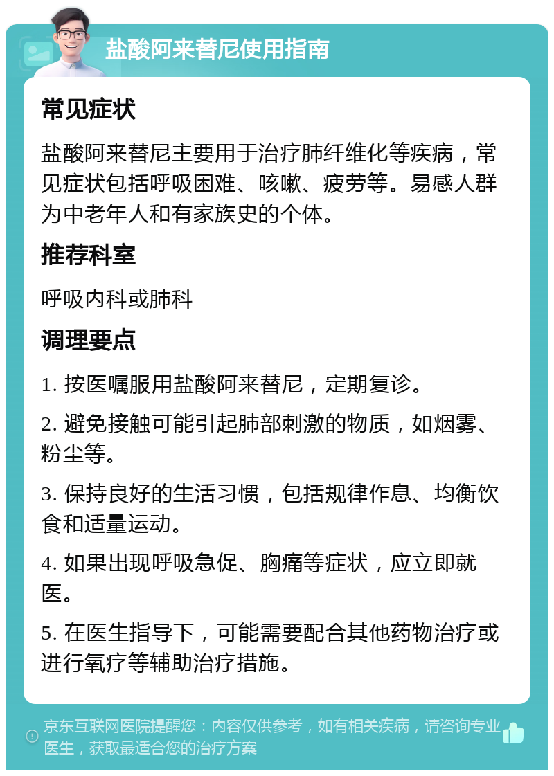 盐酸阿来替尼使用指南 常见症状 盐酸阿来替尼主要用于治疗肺纤维化等疾病，常见症状包括呼吸困难、咳嗽、疲劳等。易感人群为中老年人和有家族史的个体。 推荐科室 呼吸内科或肺科 调理要点 1. 按医嘱服用盐酸阿来替尼，定期复诊。 2. 避免接触可能引起肺部刺激的物质，如烟雾、粉尘等。 3. 保持良好的生活习惯，包括规律作息、均衡饮食和适量运动。 4. 如果出现呼吸急促、胸痛等症状，应立即就医。 5. 在医生指导下，可能需要配合其他药物治疗或进行氧疗等辅助治疗措施。