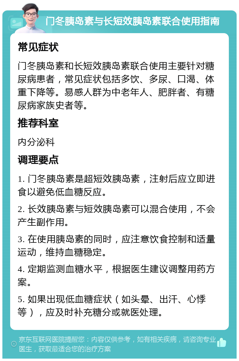 门冬胰岛素与长短效胰岛素联合使用指南 常见症状 门冬胰岛素和长短效胰岛素联合使用主要针对糖尿病患者，常见症状包括多饮、多尿、口渴、体重下降等。易感人群为中老年人、肥胖者、有糖尿病家族史者等。 推荐科室 内分泌科 调理要点 1. 门冬胰岛素是超短效胰岛素，注射后应立即进食以避免低血糖反应。 2. 长效胰岛素与短效胰岛素可以混合使用，不会产生副作用。 3. 在使用胰岛素的同时，应注意饮食控制和适量运动，维持血糖稳定。 4. 定期监测血糖水平，根据医生建议调整用药方案。 5. 如果出现低血糖症状（如头晕、出汗、心悸等），应及时补充糖分或就医处理。