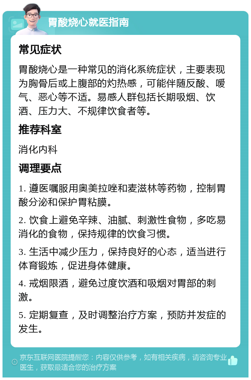 胃酸烧心就医指南 常见症状 胃酸烧心是一种常见的消化系统症状，主要表现为胸骨后或上腹部的灼热感，可能伴随反酸、嗳气、恶心等不适。易感人群包括长期吸烟、饮酒、压力大、不规律饮食者等。 推荐科室 消化内科 调理要点 1. 遵医嘱服用奥美拉唑和麦滋林等药物，控制胃酸分泌和保护胃粘膜。 2. 饮食上避免辛辣、油腻、刺激性食物，多吃易消化的食物，保持规律的饮食习惯。 3. 生活中减少压力，保持良好的心态，适当进行体育锻炼，促进身体健康。 4. 戒烟限酒，避免过度饮酒和吸烟对胃部的刺激。 5. 定期复查，及时调整治疗方案，预防并发症的发生。