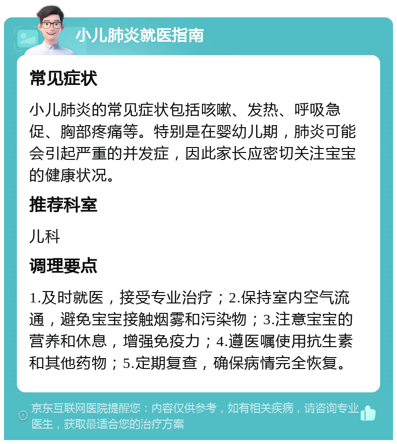 小儿肺炎就医指南 常见症状 小儿肺炎的常见症状包括咳嗽、发热、呼吸急促、胸部疼痛等。特别是在婴幼儿期，肺炎可能会引起严重的并发症，因此家长应密切关注宝宝的健康状况。 推荐科室 儿科 调理要点 1.及时就医，接受专业治疗；2.保持室内空气流通，避免宝宝接触烟雾和污染物；3.注意宝宝的营养和休息，增强免疫力；4.遵医嘱使用抗生素和其他药物；5.定期复查，确保病情完全恢复。