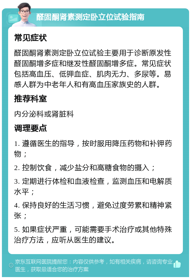 醛固酮肾素测定卧立位试验指南 常见症状 醛固酮肾素测定卧立位试验主要用于诊断原发性醛固酮增多症和继发性醛固酮增多症。常见症状包括高血压、低钾血症、肌肉无力、多尿等。易感人群为中老年人和有高血压家族史的人群。 推荐科室 内分泌科或肾脏科 调理要点 1. 遵循医生的指导，按时服用降压药物和补钾药物； 2. 控制饮食，减少盐分和高糖食物的摄入； 3. 定期进行体检和血液检查，监测血压和电解质水平； 4. 保持良好的生活习惯，避免过度劳累和精神紧张； 5. 如果症状严重，可能需要手术治疗或其他特殊治疗方法，应听从医生的建议。