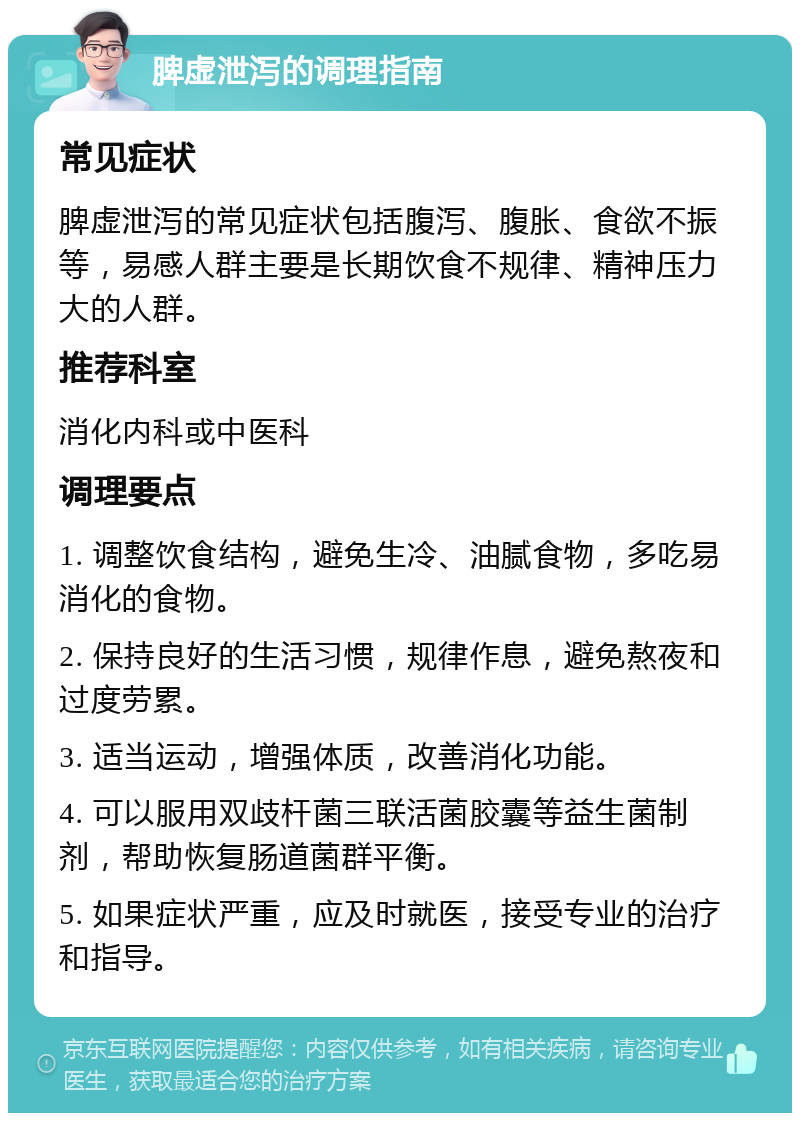 脾虚泄泻的调理指南 常见症状 脾虚泄泻的常见症状包括腹泻、腹胀、食欲不振等，易感人群主要是长期饮食不规律、精神压力大的人群。 推荐科室 消化内科或中医科 调理要点 1. 调整饮食结构，避免生冷、油腻食物，多吃易消化的食物。 2. 保持良好的生活习惯，规律作息，避免熬夜和过度劳累。 3. 适当运动，增强体质，改善消化功能。 4. 可以服用双歧杆菌三联活菌胶囊等益生菌制剂，帮助恢复肠道菌群平衡。 5. 如果症状严重，应及时就医，接受专业的治疗和指导。