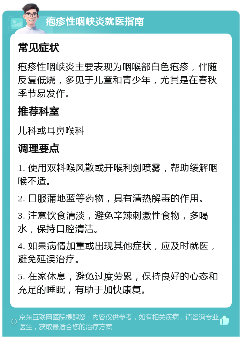 疱疹性咽峡炎就医指南 常见症状 疱疹性咽峡炎主要表现为咽喉部白色疱疹，伴随反复低烧，多见于儿童和青少年，尤其是在春秋季节易发作。 推荐科室 儿科或耳鼻喉科 调理要点 1. 使用双料喉风散或开喉利剑喷雾，帮助缓解咽喉不适。 2. 口服蒲地蓝等药物，具有清热解毒的作用。 3. 注意饮食清淡，避免辛辣刺激性食物，多喝水，保持口腔清洁。 4. 如果病情加重或出现其他症状，应及时就医，避免延误治疗。 5. 在家休息，避免过度劳累，保持良好的心态和充足的睡眠，有助于加快康复。