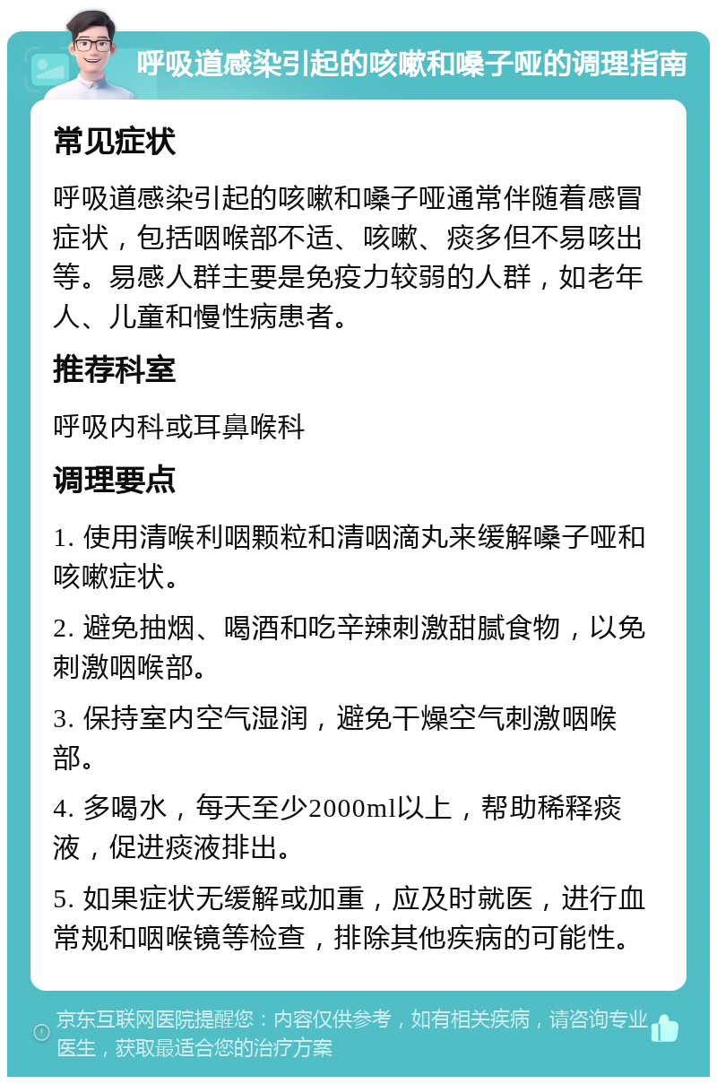 呼吸道感染引起的咳嗽和嗓子哑的调理指南 常见症状 呼吸道感染引起的咳嗽和嗓子哑通常伴随着感冒症状，包括咽喉部不适、咳嗽、痰多但不易咳出等。易感人群主要是免疫力较弱的人群，如老年人、儿童和慢性病患者。 推荐科室 呼吸内科或耳鼻喉科 调理要点 1. 使用清喉利咽颗粒和清咽滴丸来缓解嗓子哑和咳嗽症状。 2. 避免抽烟、喝酒和吃辛辣刺激甜腻食物，以免刺激咽喉部。 3. 保持室内空气湿润，避免干燥空气刺激咽喉部。 4. 多喝水，每天至少2000ml以上，帮助稀释痰液，促进痰液排出。 5. 如果症状无缓解或加重，应及时就医，进行血常规和咽喉镜等检查，排除其他疾病的可能性。