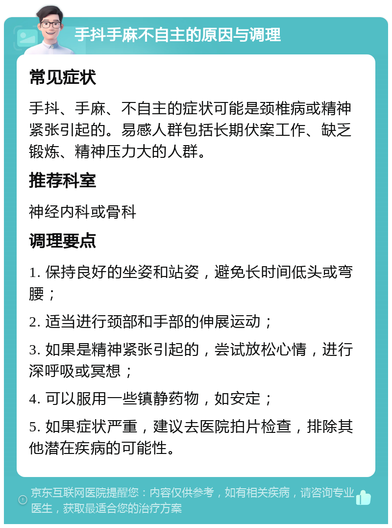 手抖手麻不自主的原因与调理 常见症状 手抖、手麻、不自主的症状可能是颈椎病或精神紧张引起的。易感人群包括长期伏案工作、缺乏锻炼、精神压力大的人群。 推荐科室 神经内科或骨科 调理要点 1. 保持良好的坐姿和站姿，避免长时间低头或弯腰； 2. 适当进行颈部和手部的伸展运动； 3. 如果是精神紧张引起的，尝试放松心情，进行深呼吸或冥想； 4. 可以服用一些镇静药物，如安定； 5. 如果症状严重，建议去医院拍片检查，排除其他潜在疾病的可能性。