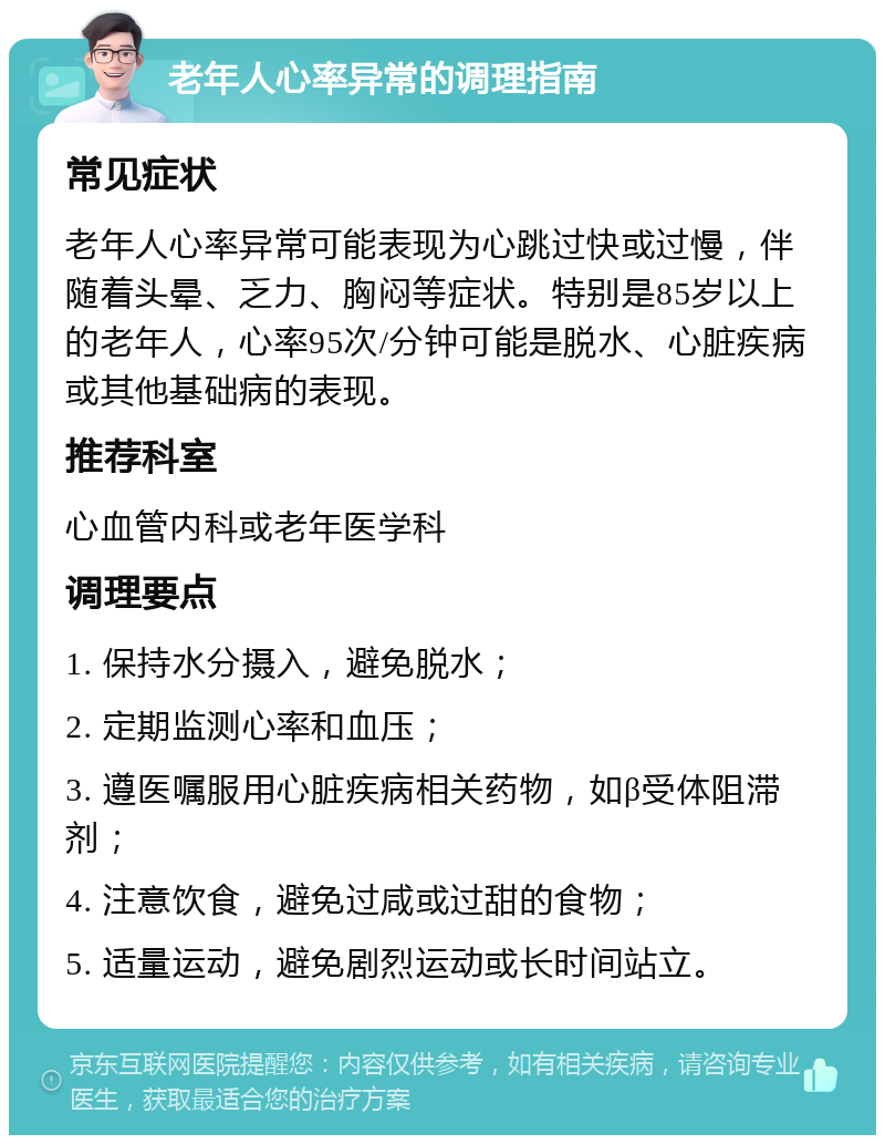 老年人心率异常的调理指南 常见症状 老年人心率异常可能表现为心跳过快或过慢，伴随着头晕、乏力、胸闷等症状。特别是85岁以上的老年人，心率95次/分钟可能是脱水、心脏疾病或其他基础病的表现。 推荐科室 心血管内科或老年医学科 调理要点 1. 保持水分摄入，避免脱水； 2. 定期监测心率和血压； 3. 遵医嘱服用心脏疾病相关药物，如β受体阻滞剂； 4. 注意饮食，避免过咸或过甜的食物； 5. 适量运动，避免剧烈运动或长时间站立。