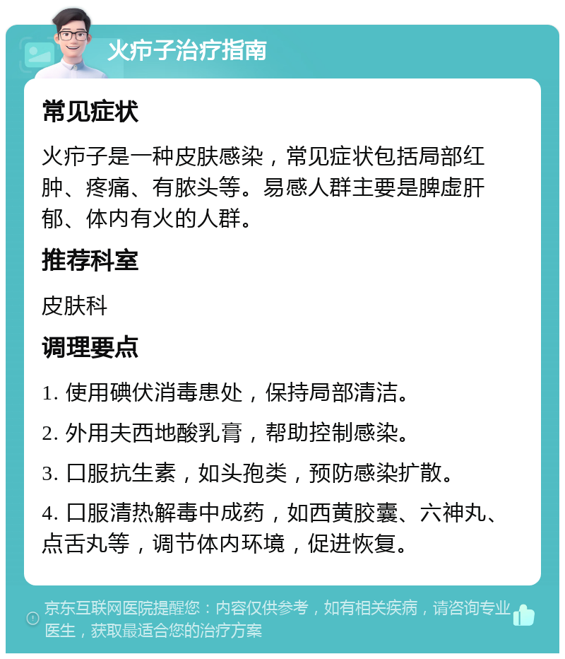 火疖子治疗指南 常见症状 火疖子是一种皮肤感染，常见症状包括局部红肿、疼痛、有脓头等。易感人群主要是脾虚肝郁、体内有火的人群。 推荐科室 皮肤科 调理要点 1. 使用碘伏消毒患处，保持局部清洁。 2. 外用夫西地酸乳膏，帮助控制感染。 3. 口服抗生素，如头孢类，预防感染扩散。 4. 口服清热解毒中成药，如西黄胶囊、六神丸、点舌丸等，调节体内环境，促进恢复。