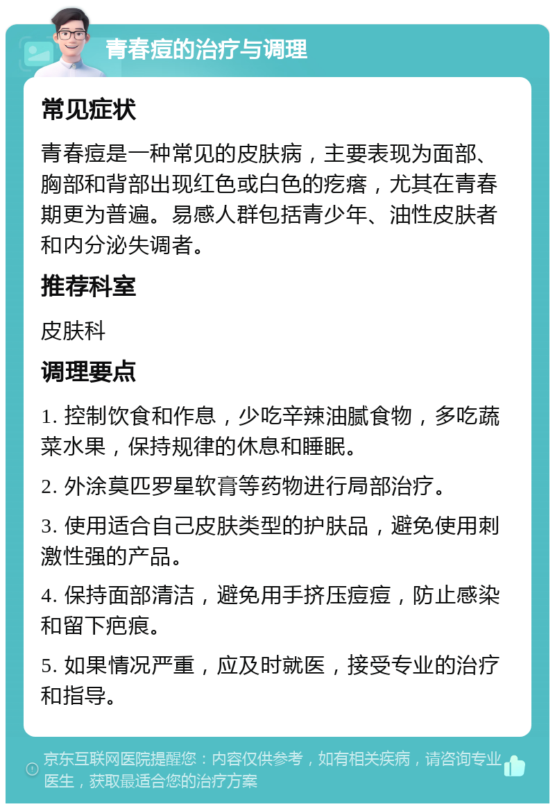 青春痘的治疗与调理 常见症状 青春痘是一种常见的皮肤病，主要表现为面部、胸部和背部出现红色或白色的疙瘩，尤其在青春期更为普遍。易感人群包括青少年、油性皮肤者和内分泌失调者。 推荐科室 皮肤科 调理要点 1. 控制饮食和作息，少吃辛辣油腻食物，多吃蔬菜水果，保持规律的休息和睡眠。 2. 外涂莫匹罗星软膏等药物进行局部治疗。 3. 使用适合自己皮肤类型的护肤品，避免使用刺激性强的产品。 4. 保持面部清洁，避免用手挤压痘痘，防止感染和留下疤痕。 5. 如果情况严重，应及时就医，接受专业的治疗和指导。