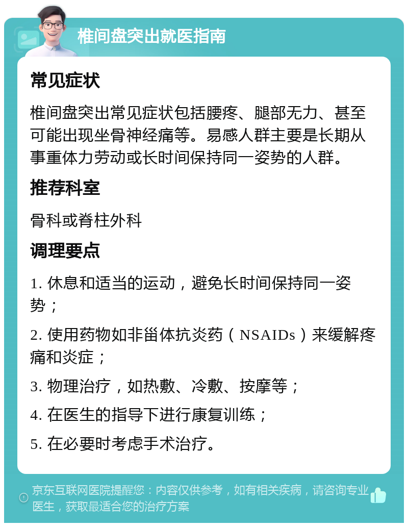 椎间盘突出就医指南 常见症状 椎间盘突出常见症状包括腰疼、腿部无力、甚至可能出现坐骨神经痛等。易感人群主要是长期从事重体力劳动或长时间保持同一姿势的人群。 推荐科室 骨科或脊柱外科 调理要点 1. 休息和适当的运动，避免长时间保持同一姿势； 2. 使用药物如非甾体抗炎药（NSAIDs）来缓解疼痛和炎症； 3. 物理治疗，如热敷、冷敷、按摩等； 4. 在医生的指导下进行康复训练； 5. 在必要时考虑手术治疗。