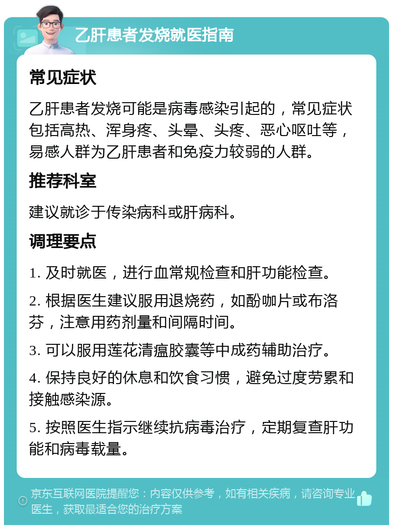 乙肝患者发烧就医指南 常见症状 乙肝患者发烧可能是病毒感染引起的，常见症状包括高热、浑身疼、头晕、头疼、恶心呕吐等，易感人群为乙肝患者和免疫力较弱的人群。 推荐科室 建议就诊于传染病科或肝病科。 调理要点 1. 及时就医，进行血常规检查和肝功能检查。 2. 根据医生建议服用退烧药，如酚咖片或布洛芬，注意用药剂量和间隔时间。 3. 可以服用莲花清瘟胶囊等中成药辅助治疗。 4. 保持良好的休息和饮食习惯，避免过度劳累和接触感染源。 5. 按照医生指示继续抗病毒治疗，定期复查肝功能和病毒载量。