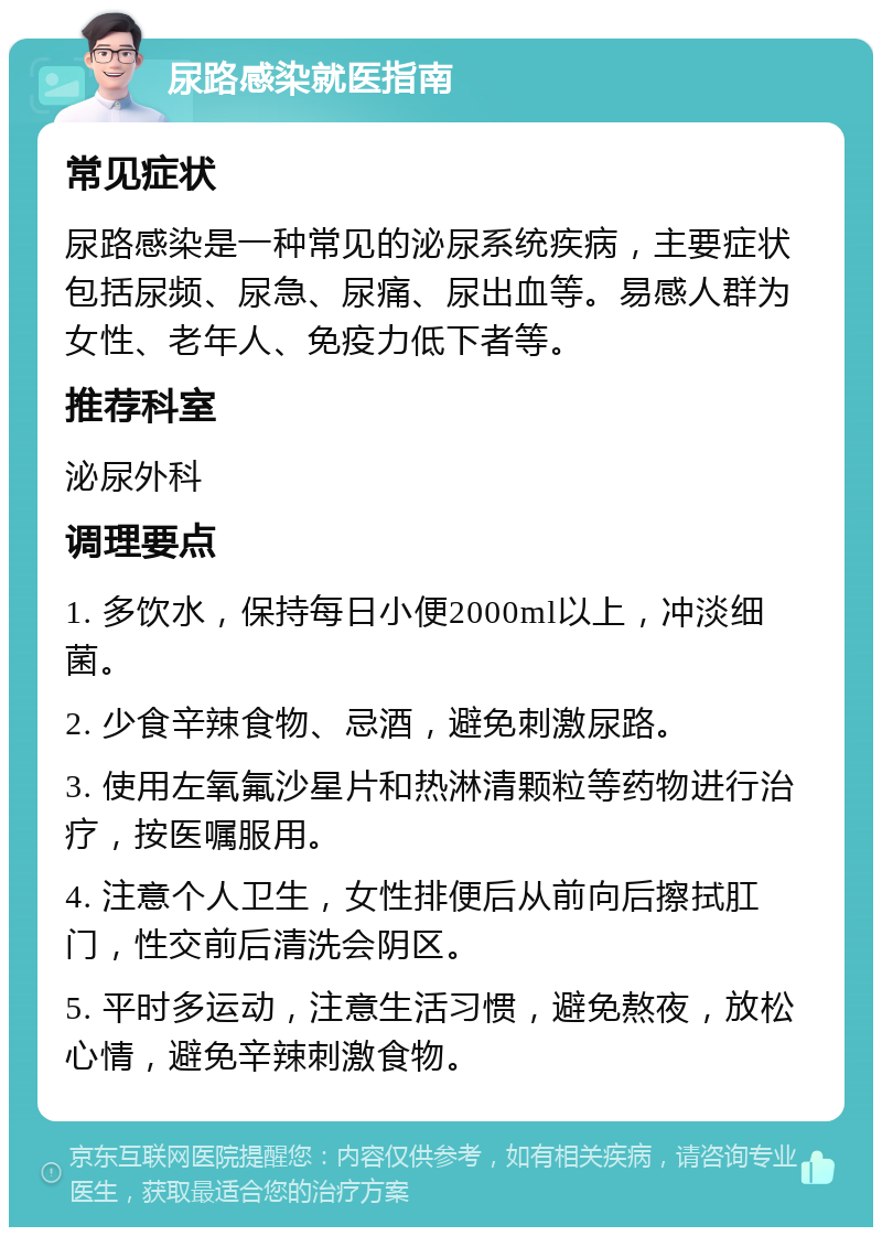 尿路感染就医指南 常见症状 尿路感染是一种常见的泌尿系统疾病，主要症状包括尿频、尿急、尿痛、尿出血等。易感人群为女性、老年人、免疫力低下者等。 推荐科室 泌尿外科 调理要点 1. 多饮水，保持每日小便2000ml以上，冲淡细菌。 2. 少食辛辣食物、忌酒，避免刺激尿路。 3. 使用左氧氟沙星片和热淋清颗粒等药物进行治疗，按医嘱服用。 4. 注意个人卫生，女性排便后从前向后擦拭肛门，性交前后清洗会阴区。 5. 平时多运动，注意生活习惯，避免熬夜，放松心情，避免辛辣刺激食物。