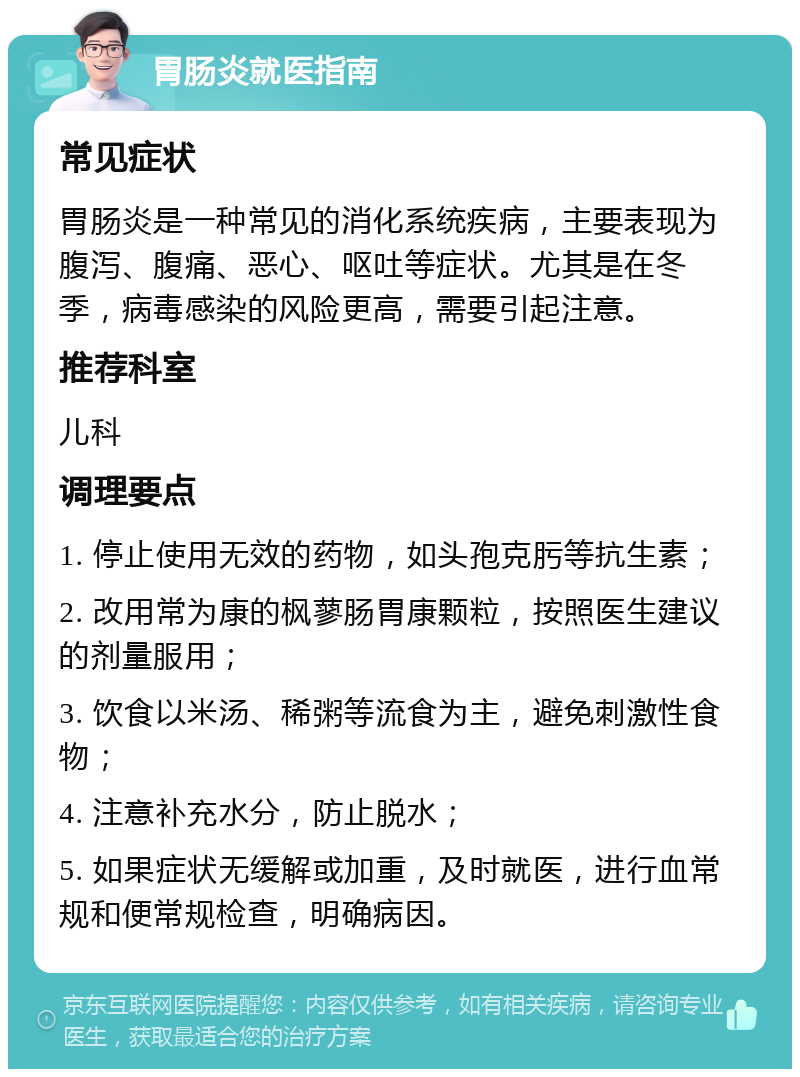 胃肠炎就医指南 常见症状 胃肠炎是一种常见的消化系统疾病，主要表现为腹泻、腹痛、恶心、呕吐等症状。尤其是在冬季，病毒感染的风险更高，需要引起注意。 推荐科室 儿科 调理要点 1. 停止使用无效的药物，如头孢克肟等抗生素； 2. 改用常为康的枫蓼肠胃康颗粒，按照医生建议的剂量服用； 3. 饮食以米汤、稀粥等流食为主，避免刺激性食物； 4. 注意补充水分，防止脱水； 5. 如果症状无缓解或加重，及时就医，进行血常规和便常规检查，明确病因。