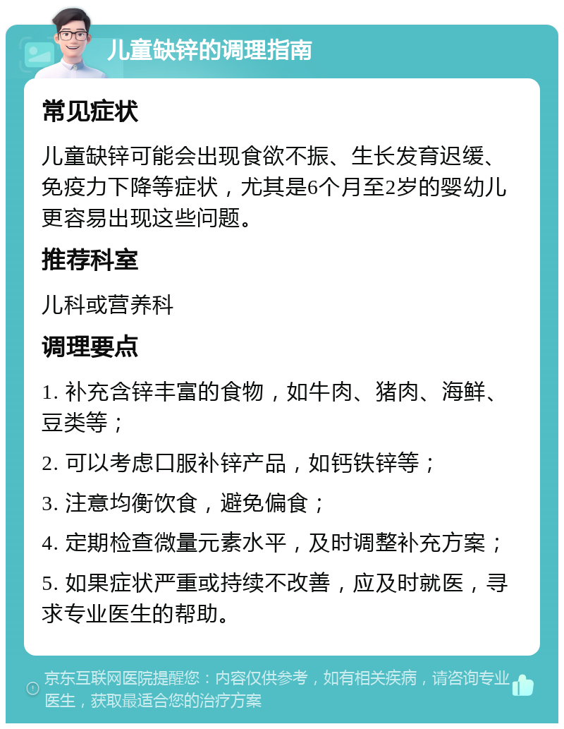 儿童缺锌的调理指南 常见症状 儿童缺锌可能会出现食欲不振、生长发育迟缓、免疫力下降等症状，尤其是6个月至2岁的婴幼儿更容易出现这些问题。 推荐科室 儿科或营养科 调理要点 1. 补充含锌丰富的食物，如牛肉、猪肉、海鲜、豆类等； 2. 可以考虑口服补锌产品，如钙铁锌等； 3. 注意均衡饮食，避免偏食； 4. 定期检查微量元素水平，及时调整补充方案； 5. 如果症状严重或持续不改善，应及时就医，寻求专业医生的帮助。