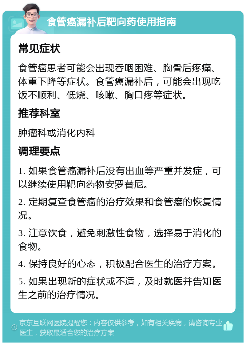 食管癌漏补后靶向药使用指南 常见症状 食管癌患者可能会出现吞咽困难、胸骨后疼痛、体重下降等症状。食管癌漏补后，可能会出现吃饭不顺利、低烧、咳嗽、胸口疼等症状。 推荐科室 肿瘤科或消化内科 调理要点 1. 如果食管癌漏补后没有出血等严重并发症，可以继续使用靶向药物安罗替尼。 2. 定期复查食管癌的治疗效果和食管瘘的恢复情况。 3. 注意饮食，避免刺激性食物，选择易于消化的食物。 4. 保持良好的心态，积极配合医生的治疗方案。 5. 如果出现新的症状或不适，及时就医并告知医生之前的治疗情况。