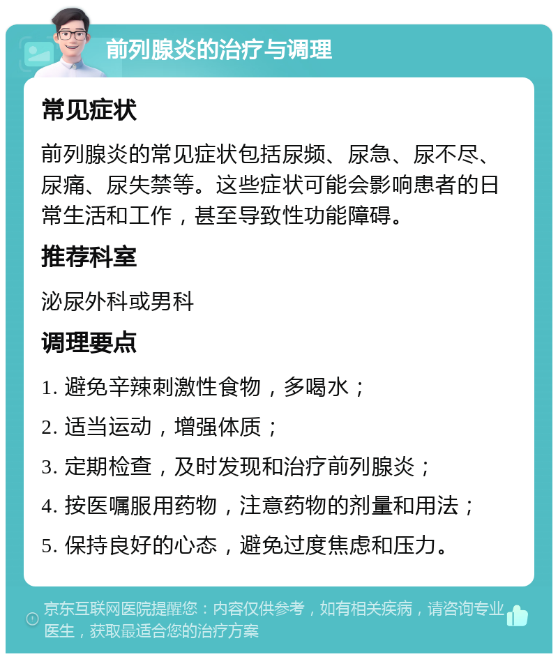 前列腺炎的治疗与调理 常见症状 前列腺炎的常见症状包括尿频、尿急、尿不尽、尿痛、尿失禁等。这些症状可能会影响患者的日常生活和工作，甚至导致性功能障碍。 推荐科室 泌尿外科或男科 调理要点 1. 避免辛辣刺激性食物，多喝水； 2. 适当运动，增强体质； 3. 定期检查，及时发现和治疗前列腺炎； 4. 按医嘱服用药物，注意药物的剂量和用法； 5. 保持良好的心态，避免过度焦虑和压力。