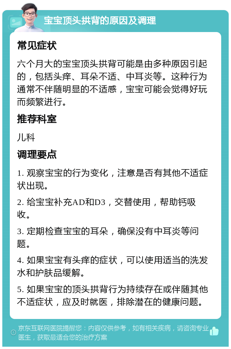 宝宝顶头拱背的原因及调理 常见症状 六个月大的宝宝顶头拱背可能是由多种原因引起的，包括头痒、耳朵不适、中耳炎等。这种行为通常不伴随明显的不适感，宝宝可能会觉得好玩而频繁进行。 推荐科室 儿科 调理要点 1. 观察宝宝的行为变化，注意是否有其他不适症状出现。 2. 给宝宝补充AD和D3，交替使用，帮助钙吸收。 3. 定期检查宝宝的耳朵，确保没有中耳炎等问题。 4. 如果宝宝有头痒的症状，可以使用适当的洗发水和护肤品缓解。 5. 如果宝宝的顶头拱背行为持续存在或伴随其他不适症状，应及时就医，排除潜在的健康问题。