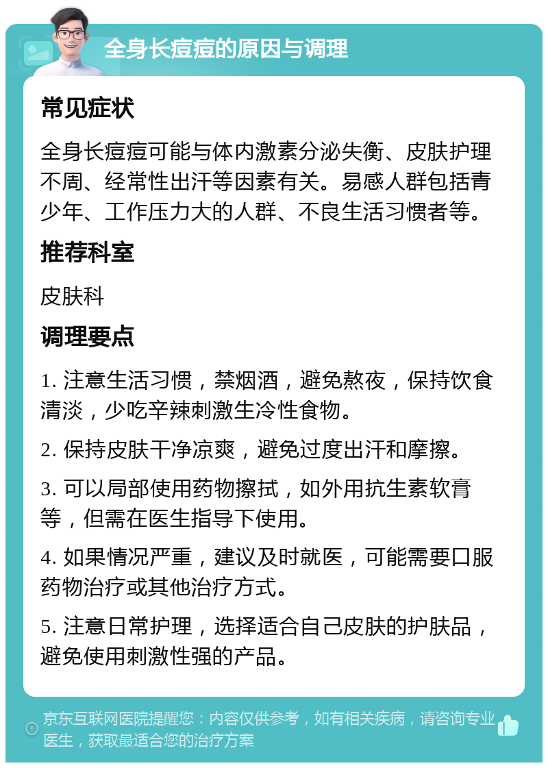 全身长痘痘的原因与调理 常见症状 全身长痘痘可能与体内激素分泌失衡、皮肤护理不周、经常性出汗等因素有关。易感人群包括青少年、工作压力大的人群、不良生活习惯者等。 推荐科室 皮肤科 调理要点 1. 注意生活习惯，禁烟酒，避免熬夜，保持饮食清淡，少吃辛辣刺激生冷性食物。 2. 保持皮肤干净凉爽，避免过度出汗和摩擦。 3. 可以局部使用药物擦拭，如外用抗生素软膏等，但需在医生指导下使用。 4. 如果情况严重，建议及时就医，可能需要口服药物治疗或其他治疗方式。 5. 注意日常护理，选择适合自己皮肤的护肤品，避免使用刺激性强的产品。