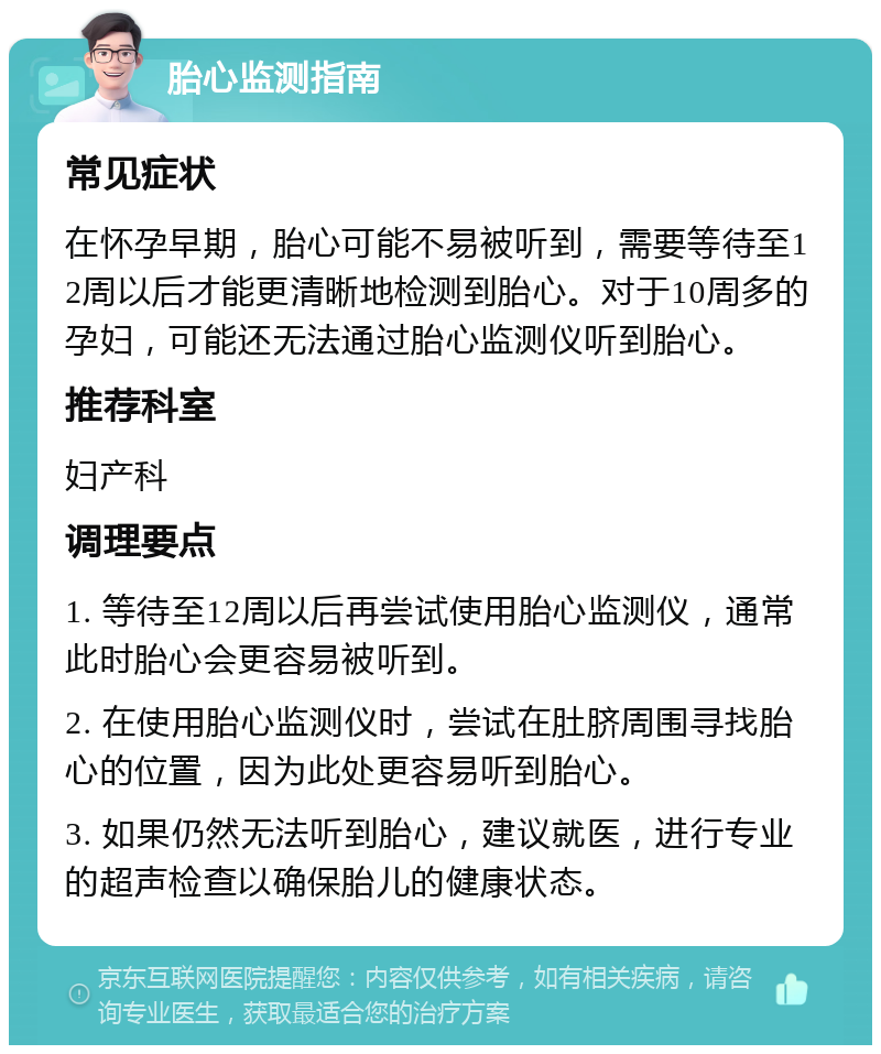 胎心监测指南 常见症状 在怀孕早期，胎心可能不易被听到，需要等待至12周以后才能更清晰地检测到胎心。对于10周多的孕妇，可能还无法通过胎心监测仪听到胎心。 推荐科室 妇产科 调理要点 1. 等待至12周以后再尝试使用胎心监测仪，通常此时胎心会更容易被听到。 2. 在使用胎心监测仪时，尝试在肚脐周围寻找胎心的位置，因为此处更容易听到胎心。 3. 如果仍然无法听到胎心，建议就医，进行专业的超声检查以确保胎儿的健康状态。