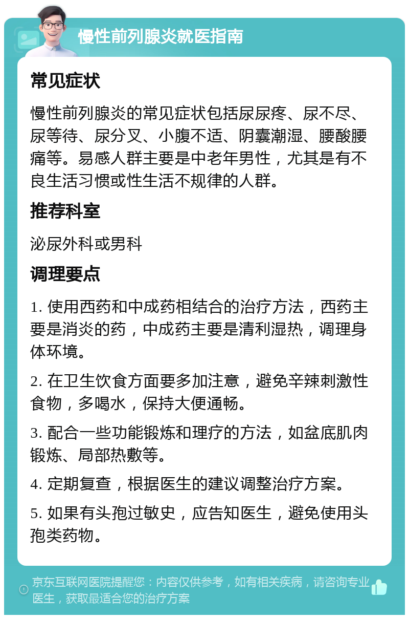 慢性前列腺炎就医指南 常见症状 慢性前列腺炎的常见症状包括尿尿疼、尿不尽、尿等待、尿分叉、小腹不适、阴囊潮湿、腰酸腰痛等。易感人群主要是中老年男性，尤其是有不良生活习惯或性生活不规律的人群。 推荐科室 泌尿外科或男科 调理要点 1. 使用西药和中成药相结合的治疗方法，西药主要是消炎的药，中成药主要是清利湿热，调理身体环境。 2. 在卫生饮食方面要多加注意，避免辛辣刺激性食物，多喝水，保持大便通畅。 3. 配合一些功能锻炼和理疗的方法，如盆底肌肉锻炼、局部热敷等。 4. 定期复查，根据医生的建议调整治疗方案。 5. 如果有头孢过敏史，应告知医生，避免使用头孢类药物。