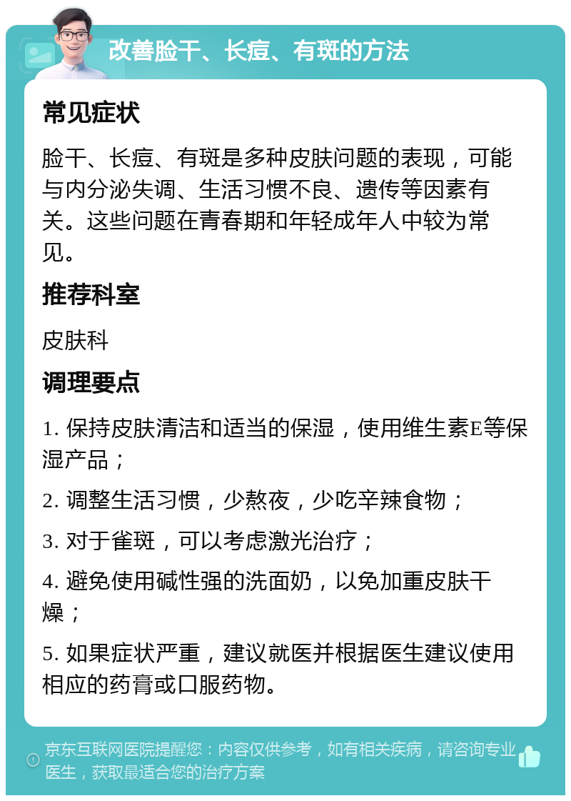 改善脸干、长痘、有斑的方法 常见症状 脸干、长痘、有斑是多种皮肤问题的表现，可能与内分泌失调、生活习惯不良、遗传等因素有关。这些问题在青春期和年轻成年人中较为常见。 推荐科室 皮肤科 调理要点 1. 保持皮肤清洁和适当的保湿，使用维生素E等保湿产品； 2. 调整生活习惯，少熬夜，少吃辛辣食物； 3. 对于雀斑，可以考虑激光治疗； 4. 避免使用碱性强的洗面奶，以免加重皮肤干燥； 5. 如果症状严重，建议就医并根据医生建议使用相应的药膏或口服药物。