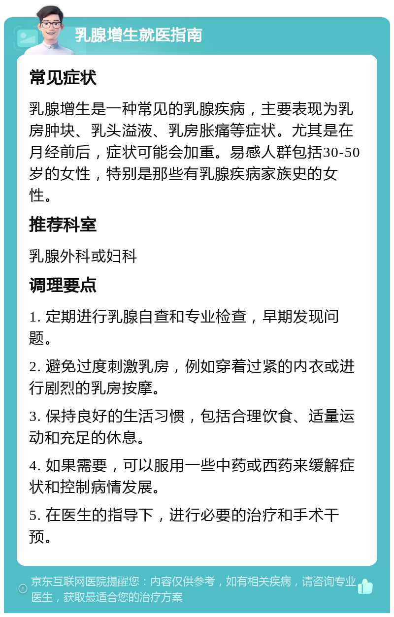 乳腺增生就医指南 常见症状 乳腺增生是一种常见的乳腺疾病，主要表现为乳房肿块、乳头溢液、乳房胀痛等症状。尤其是在月经前后，症状可能会加重。易感人群包括30-50岁的女性，特别是那些有乳腺疾病家族史的女性。 推荐科室 乳腺外科或妇科 调理要点 1. 定期进行乳腺自查和专业检查，早期发现问题。 2. 避免过度刺激乳房，例如穿着过紧的内衣或进行剧烈的乳房按摩。 3. 保持良好的生活习惯，包括合理饮食、适量运动和充足的休息。 4. 如果需要，可以服用一些中药或西药来缓解症状和控制病情发展。 5. 在医生的指导下，进行必要的治疗和手术干预。