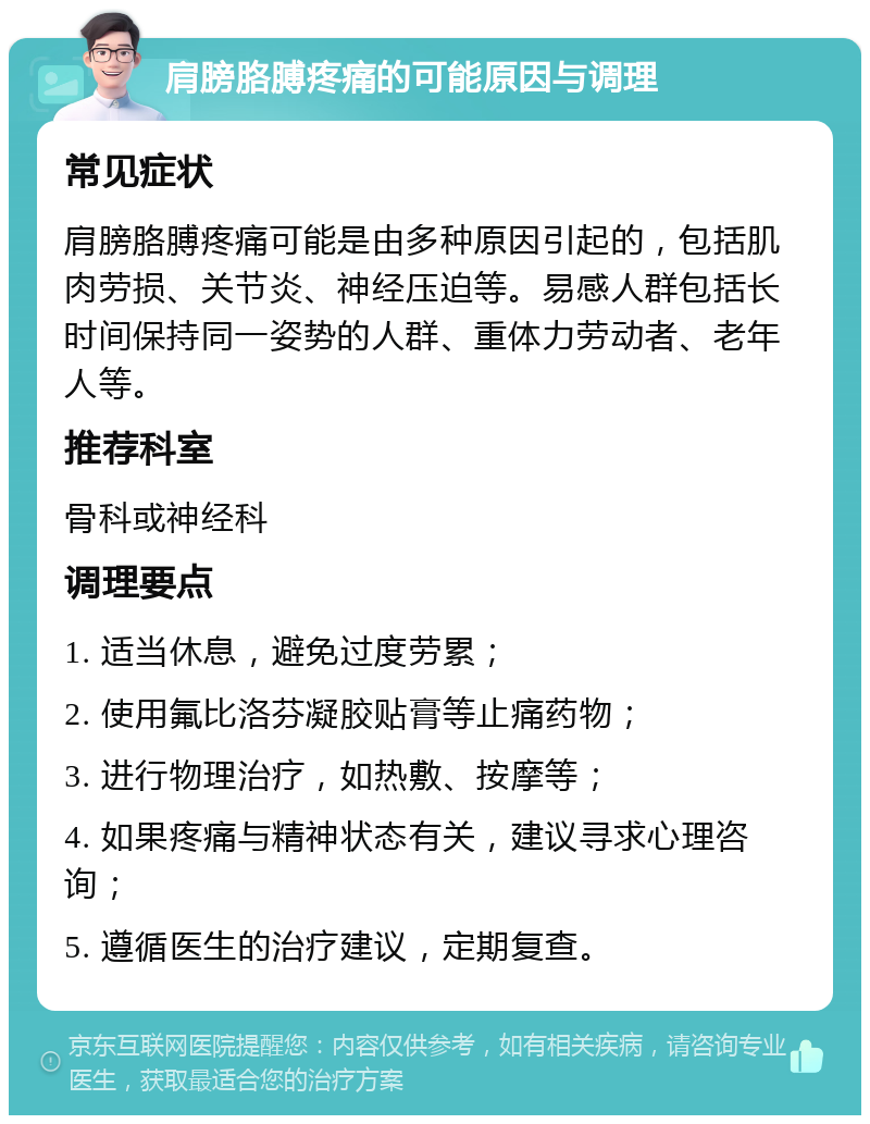 肩膀胳膊疼痛的可能原因与调理 常见症状 肩膀胳膊疼痛可能是由多种原因引起的，包括肌肉劳损、关节炎、神经压迫等。易感人群包括长时间保持同一姿势的人群、重体力劳动者、老年人等。 推荐科室 骨科或神经科 调理要点 1. 适当休息，避免过度劳累； 2. 使用氟比洛芬凝胶贴膏等止痛药物； 3. 进行物理治疗，如热敷、按摩等； 4. 如果疼痛与精神状态有关，建议寻求心理咨询； 5. 遵循医生的治疗建议，定期复查。