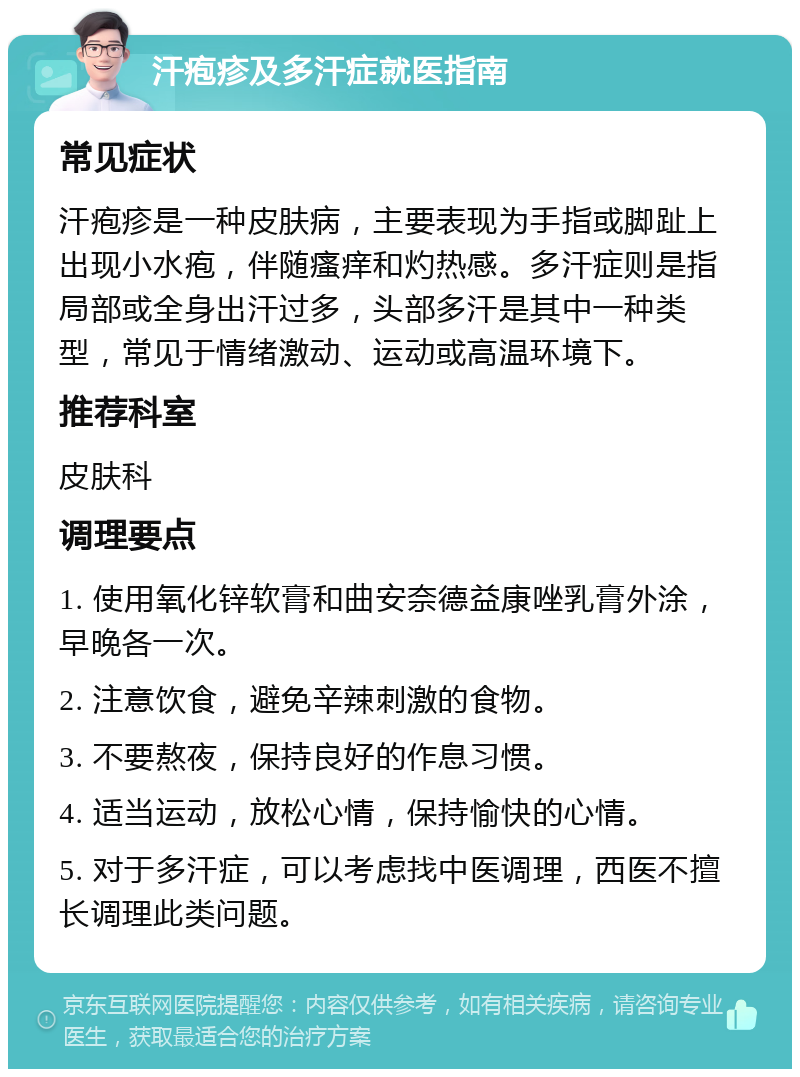 汗疱疹及多汗症就医指南 常见症状 汗疱疹是一种皮肤病，主要表现为手指或脚趾上出现小水疱，伴随瘙痒和灼热感。多汗症则是指局部或全身出汗过多，头部多汗是其中一种类型，常见于情绪激动、运动或高温环境下。 推荐科室 皮肤科 调理要点 1. 使用氧化锌软膏和曲安奈德益康唑乳膏外涂，早晚各一次。 2. 注意饮食，避免辛辣刺激的食物。 3. 不要熬夜，保持良好的作息习惯。 4. 适当运动，放松心情，保持愉快的心情。 5. 对于多汗症，可以考虑找中医调理，西医不擅长调理此类问题。