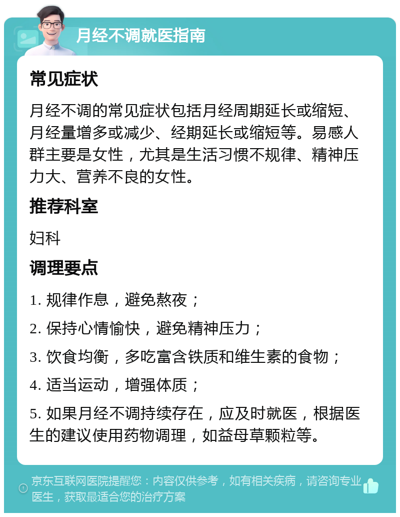 月经不调就医指南 常见症状 月经不调的常见症状包括月经周期延长或缩短、月经量增多或减少、经期延长或缩短等。易感人群主要是女性，尤其是生活习惯不规律、精神压力大、营养不良的女性。 推荐科室 妇科 调理要点 1. 规律作息，避免熬夜； 2. 保持心情愉快，避免精神压力； 3. 饮食均衡，多吃富含铁质和维生素的食物； 4. 适当运动，增强体质； 5. 如果月经不调持续存在，应及时就医，根据医生的建议使用药物调理，如益母草颗粒等。