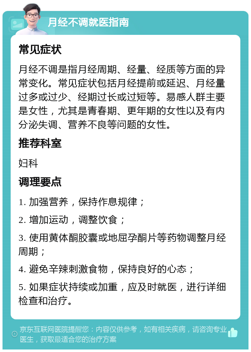 月经不调就医指南 常见症状 月经不调是指月经周期、经量、经质等方面的异常变化。常见症状包括月经提前或延迟、月经量过多或过少、经期过长或过短等。易感人群主要是女性，尤其是青春期、更年期的女性以及有内分泌失调、营养不良等问题的女性。 推荐科室 妇科 调理要点 1. 加强营养，保持作息规律； 2. 增加运动，调整饮食； 3. 使用黄体酮胶囊或地屈孕酮片等药物调整月经周期； 4. 避免辛辣刺激食物，保持良好的心态； 5. 如果症状持续或加重，应及时就医，进行详细检查和治疗。