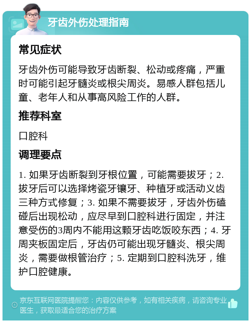 牙齿外伤处理指南 常见症状 牙齿外伤可能导致牙齿断裂、松动或疼痛，严重时可能引起牙髓炎或根尖周炎。易感人群包括儿童、老年人和从事高风险工作的人群。 推荐科室 口腔科 调理要点 1. 如果牙齿断裂到牙根位置，可能需要拔牙；2. 拔牙后可以选择烤瓷牙镶牙、种植牙或活动义齿三种方式修复；3. 如果不需要拔牙，牙齿外伤磕碰后出现松动，应尽早到口腔科进行固定，并注意受伤的3周内不能用这颗牙齿吃饭咬东西；4. 牙周夹板固定后，牙齿仍可能出现牙髓炎、根尖周炎，需要做根管治疗；5. 定期到口腔科洗牙，维护口腔健康。