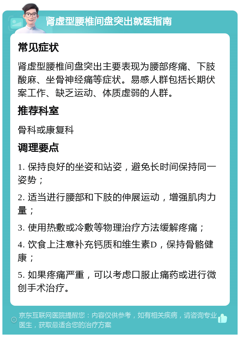 肾虚型腰椎间盘突出就医指南 常见症状 肾虚型腰椎间盘突出主要表现为腰部疼痛、下肢酸麻、坐骨神经痛等症状。易感人群包括长期伏案工作、缺乏运动、体质虚弱的人群。 推荐科室 骨科或康复科 调理要点 1. 保持良好的坐姿和站姿，避免长时间保持同一姿势； 2. 适当进行腰部和下肢的伸展运动，增强肌肉力量； 3. 使用热敷或冷敷等物理治疗方法缓解疼痛； 4. 饮食上注意补充钙质和维生素D，保持骨骼健康； 5. 如果疼痛严重，可以考虑口服止痛药或进行微创手术治疗。