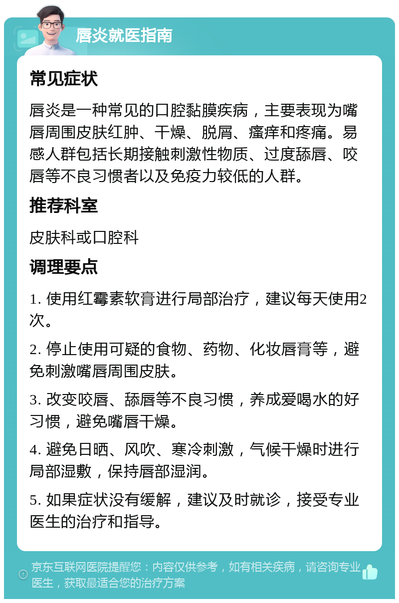 唇炎就医指南 常见症状 唇炎是一种常见的口腔黏膜疾病，主要表现为嘴唇周围皮肤红肿、干燥、脱屑、瘙痒和疼痛。易感人群包括长期接触刺激性物质、过度舔唇、咬唇等不良习惯者以及免疫力较低的人群。 推荐科室 皮肤科或口腔科 调理要点 1. 使用红霉素软膏进行局部治疗，建议每天使用2次。 2. 停止使用可疑的食物、药物、化妆唇膏等，避免刺激嘴唇周围皮肤。 3. 改变咬唇、舔唇等不良习惯，养成爱喝水的好习惯，避免嘴唇干燥。 4. 避免日晒、风吹、寒冷刺激，气候干燥时进行局部湿敷，保持唇部湿润。 5. 如果症状没有缓解，建议及时就诊，接受专业医生的治疗和指导。