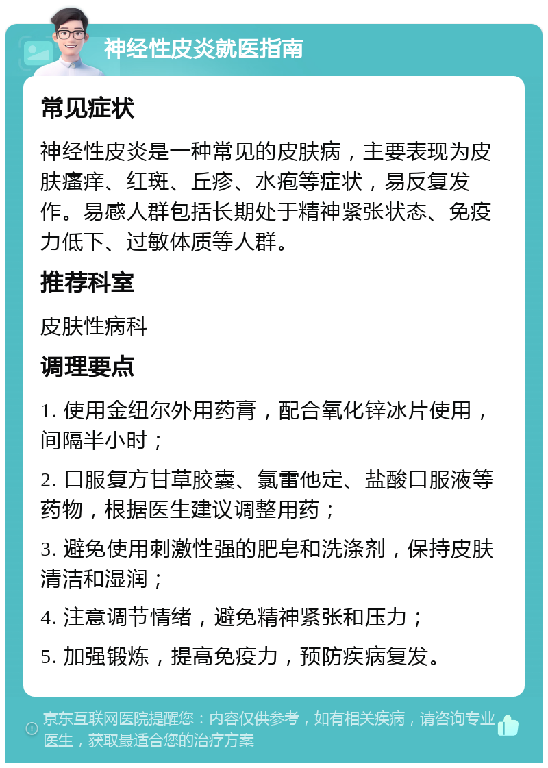 神经性皮炎就医指南 常见症状 神经性皮炎是一种常见的皮肤病，主要表现为皮肤瘙痒、红斑、丘疹、水疱等症状，易反复发作。易感人群包括长期处于精神紧张状态、免疫力低下、过敏体质等人群。 推荐科室 皮肤性病科 调理要点 1. 使用金纽尔外用药膏，配合氧化锌冰片使用，间隔半小时； 2. 口服复方甘草胶囊、氯雷他定、盐酸口服液等药物，根据医生建议调整用药； 3. 避免使用刺激性强的肥皂和洗涤剂，保持皮肤清洁和湿润； 4. 注意调节情绪，避免精神紧张和压力； 5. 加强锻炼，提高免疫力，预防疾病复发。