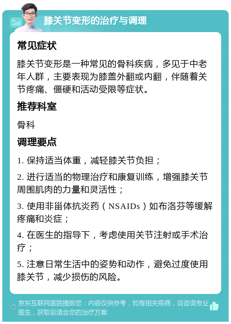 膝关节变形的治疗与调理 常见症状 膝关节变形是一种常见的骨科疾病，多见于中老年人群，主要表现为膝盖外翻或内翻，伴随着关节疼痛、僵硬和活动受限等症状。 推荐科室 骨科 调理要点 1. 保持适当体重，减轻膝关节负担； 2. 进行适当的物理治疗和康复训练，增强膝关节周围肌肉的力量和灵活性； 3. 使用非甾体抗炎药（NSAIDs）如布洛芬等缓解疼痛和炎症； 4. 在医生的指导下，考虑使用关节注射或手术治疗； 5. 注意日常生活中的姿势和动作，避免过度使用膝关节，减少损伤的风险。