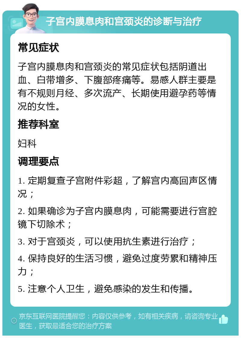 子宫内膜息肉和宫颈炎的诊断与治疗 常见症状 子宫内膜息肉和宫颈炎的常见症状包括阴道出血、白带增多、下腹部疼痛等。易感人群主要是有不规则月经、多次流产、长期使用避孕药等情况的女性。 推荐科室 妇科 调理要点 1. 定期复查子宫附件彩超，了解宫内高回声区情况； 2. 如果确诊为子宫内膜息肉，可能需要进行宫腔镜下切除术； 3. 对于宫颈炎，可以使用抗生素进行治疗； 4. 保持良好的生活习惯，避免过度劳累和精神压力； 5. 注意个人卫生，避免感染的发生和传播。