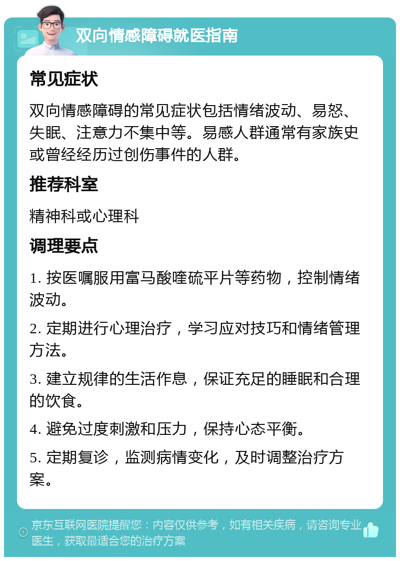 双向情感障碍就医指南 常见症状 双向情感障碍的常见症状包括情绪波动、易怒、失眠、注意力不集中等。易感人群通常有家族史或曾经经历过创伤事件的人群。 推荐科室 精神科或心理科 调理要点 1. 按医嘱服用富马酸喹硫平片等药物，控制情绪波动。 2. 定期进行心理治疗，学习应对技巧和情绪管理方法。 3. 建立规律的生活作息，保证充足的睡眠和合理的饮食。 4. 避免过度刺激和压力，保持心态平衡。 5. 定期复诊，监测病情变化，及时调整治疗方案。