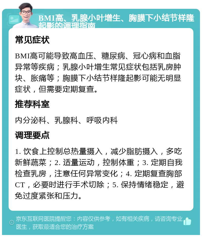 BMI高、乳腺小叶增生、胸膜下小结节样隆起影的调理指南 常见症状 BMI高可能导致高血压、糖尿病、冠心病和血脂异常等疾病；乳腺小叶增生常见症状包括乳房肿块、胀痛等；胸膜下小结节样隆起影可能无明显症状，但需要定期复查。 推荐科室 内分泌科、乳腺科、呼吸内科 调理要点 1. 饮食上控制总热量摄入，减少脂肪摄入，多吃新鲜蔬菜；2. 适量运动，控制体重；3. 定期自我检查乳房，注意任何异常变化；4. 定期复查胸部CT，必要时进行手术切除；5. 保持情绪稳定，避免过度紧张和压力。