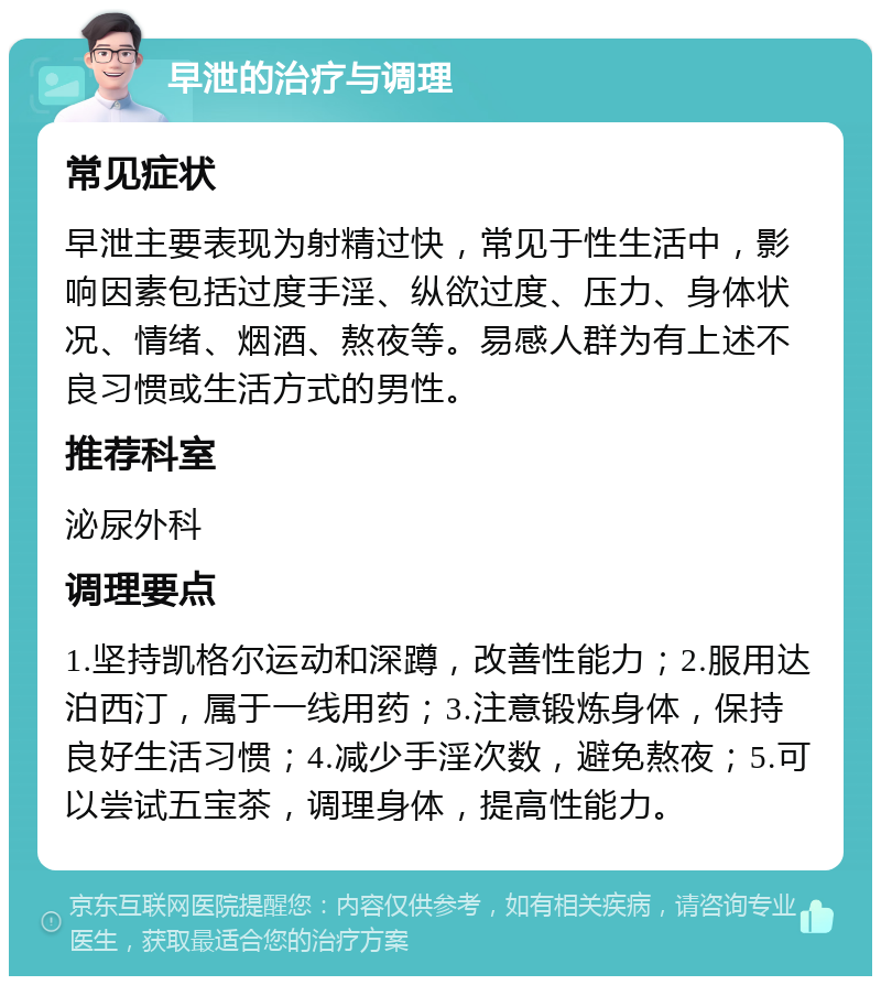 早泄的治疗与调理 常见症状 早泄主要表现为射精过快，常见于性生活中，影响因素包括过度手淫、纵欲过度、压力、身体状况、情绪、烟酒、熬夜等。易感人群为有上述不良习惯或生活方式的男性。 推荐科室 泌尿外科 调理要点 1.坚持凯格尔运动和深蹲，改善性能力；2.服用达泊西汀，属于一线用药；3.注意锻炼身体，保持良好生活习惯；4.减少手淫次数，避免熬夜；5.可以尝试五宝茶，调理身体，提高性能力。