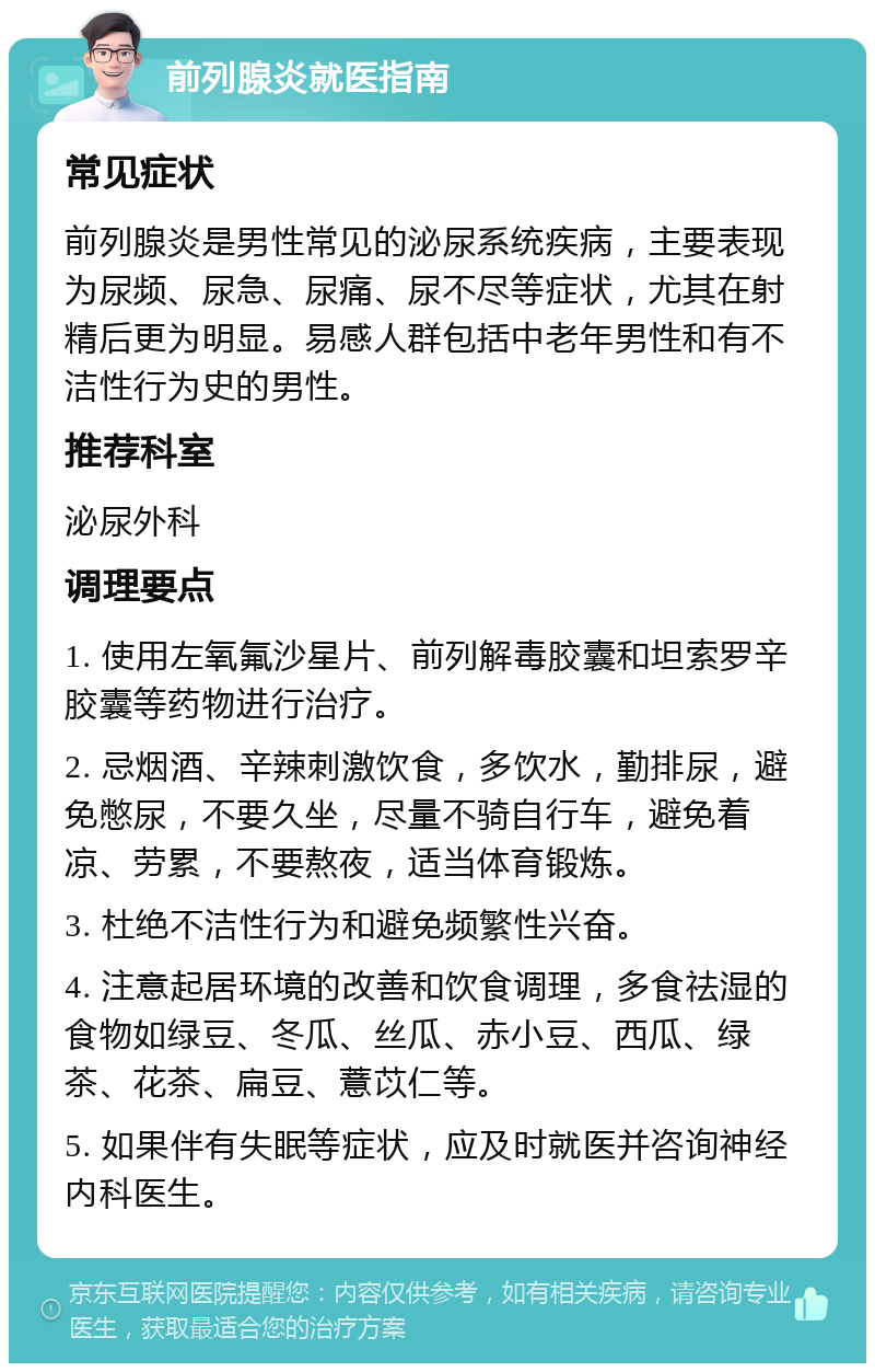 前列腺炎就医指南 常见症状 前列腺炎是男性常见的泌尿系统疾病，主要表现为尿频、尿急、尿痛、尿不尽等症状，尤其在射精后更为明显。易感人群包括中老年男性和有不洁性行为史的男性。 推荐科室 泌尿外科 调理要点 1. 使用左氧氟沙星片、前列解毒胶囊和坦索罗辛胶囊等药物进行治疗。 2. 忌烟酒、辛辣刺激饮食，多饮水，勤排尿，避免憋尿，不要久坐，尽量不骑自行车，避免着凉、劳累，不要熬夜，适当体育锻炼。 3. 杜绝不洁性行为和避免频繁性兴奋。 4. 注意起居环境的改善和饮食调理，多食祛湿的食物如绿豆、冬瓜、丝瓜、赤小豆、西瓜、绿茶、花茶、扁豆、薏苡仁等。 5. 如果伴有失眠等症状，应及时就医并咨询神经内科医生。